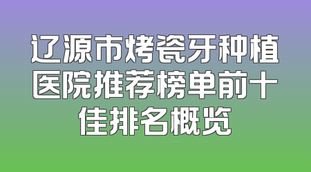 辽源市烤瓷牙种植医院推荐榜单前十佳排名概览