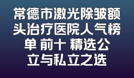 常德市激光除皱额头治疗医院人气榜单 前十 精选公立与私立之选
