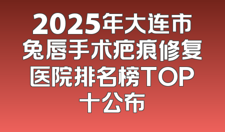 2025年大连市兔唇手术疤痕修复医院排名榜TOP十公布