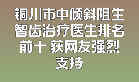 铜川市中倾斜阻生智齿治疗医生排名前十 获网友强烈支持