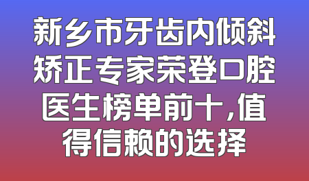新乡市牙齿内倾斜矫正专家荣登口腔医生榜单前十，值得信赖的选择