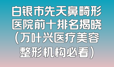 白银市先天鼻畸形医院前十排名揭晓（万叶兴医疗美容整形机构必看）