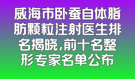 威海市卧蚕自体脂肪颗粒注射医生排名揭晓，前十名整形专家名单公布