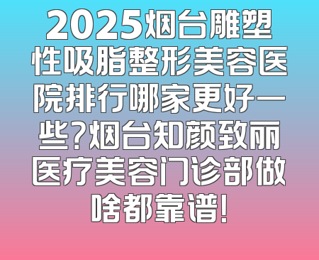 2025烟台雕塑性吸脂整形美容医院排行哪家更好一些？烟台知颜致丽医疗美容门诊部做啥都靠谱！