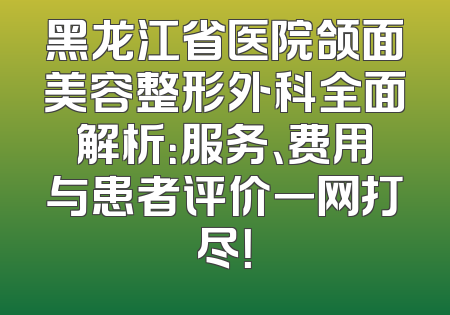 黑龙江省医院颌面美容整形外科全面解析：服务、费用与患者评价一网打尽！