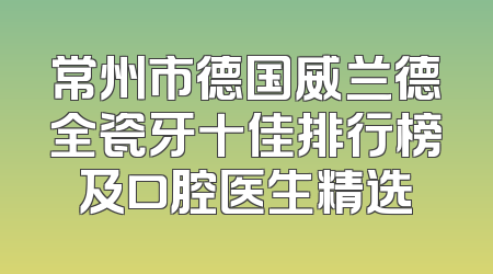 常州市德国威兰德全瓷牙十佳排行榜及口腔医生精选