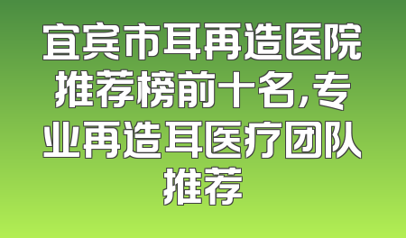 宜宾市耳再造医院推荐榜前十名，专业再造耳医疗团队推荐