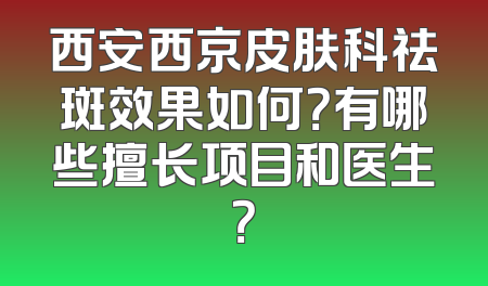 西安西京皮肤科祛斑效果如何？有哪些擅长项目和医生？