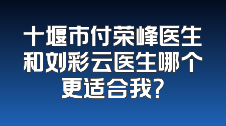 十堰市付荣峰医生和刘彩云医生哪个更适合我？