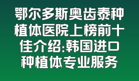 鄂尔多斯奥齿泰种植体医院上榜前十佳介绍：韩国进口种植体专业服务