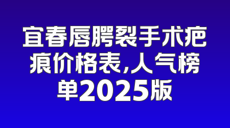 宜春唇腭裂手术疤痕价格表，人气榜单2025版