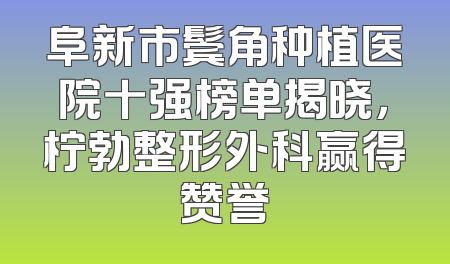 阜新市鬓角种植医院十强榜单揭晓，柠勃整形外科赢得赞誉