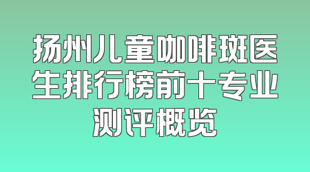 扬州儿童咖啡斑医生排行榜前十专业测评概览