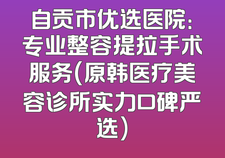 自贡市优选医院：专业整容提拉手术服务(原韩医疗美容诊所实力口碑严选)