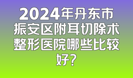 2024年丹东市振安区附耳切除术整形医院哪些比较好？
