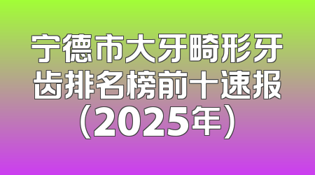 宁德市大牙畸形牙齿排名榜前十速报（2025年）