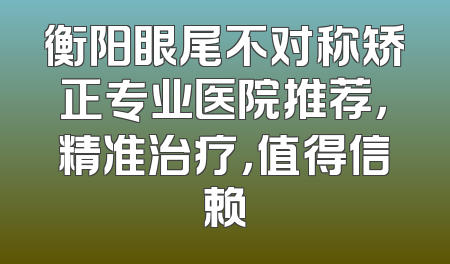 衡阳眼尾不对称矫正专业医院推荐，精准治疗，值得信赖