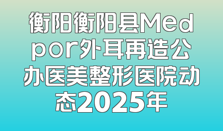 衡阳衡阳县Medpor外耳再造公办医美整形医院动态2025年