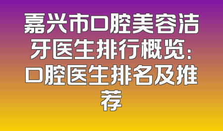 嘉兴市口腔美容洁牙医生排行概览：口腔医生排名及推荐