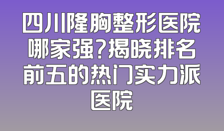 四川隆胸整形医院哪家强？揭晓排名前五的热门实力派医院