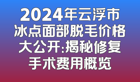 2024年云浮市冰点面部脱毛价格大公开：揭秘修复手术费用概览