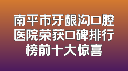南平市牙龈沟口腔医院荣获口碑排行榜前十大惊喜