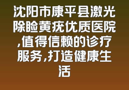 沈阳市康平县激光除睑黄疣优质医院，值得信赖的诊疗服务，打造健康生活