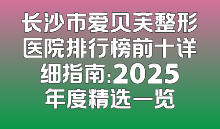 长沙市爱贝芙整形医院排行榜前十详细指南：2025年度精选一览