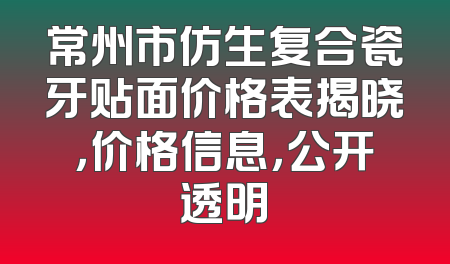 常州市仿生复合瓷牙贴面价格表揭晓，价格信息，公开透明