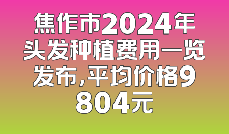 焦作市2024年头发种植费用一览发布，平均价格9804元