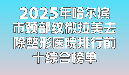 2025年哈尔滨市颈部纹微拉美去除整形医院排行前十综合榜单
