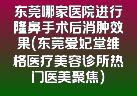 东莞哪家医院进行隆鼻手术后消肿效果（东莞爱妃堂维格医疗美容诊所热门医美聚焦）