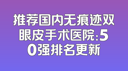 推荐国内无痕迹双眼皮手术医院：50强排名更新