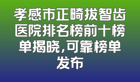 孝感市正畸拔智齿医院排名榜前十榜单揭晓，可靠榜单发布