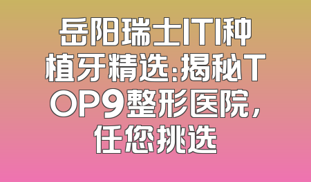 岳阳瑞士ITI种植牙精选：揭秘TOP9整形医院，任您挑选