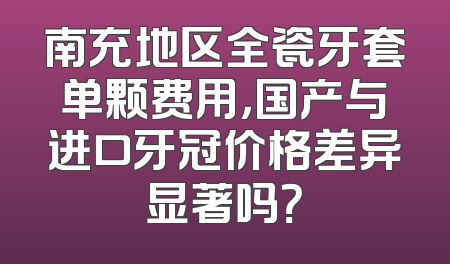 南充地区全瓷牙套单颗费用，国产与进口牙冠价格差异显著吗？