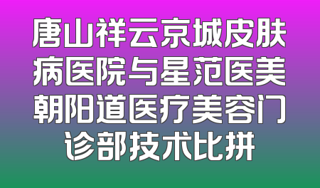 唐山祥云京城皮肤病医院与星范医美朝阳道医疗美容门诊部技术比拼