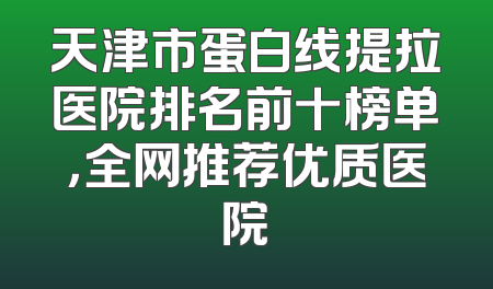天津市蛋白线提拉医院排名前十榜单，全网推荐优质医院