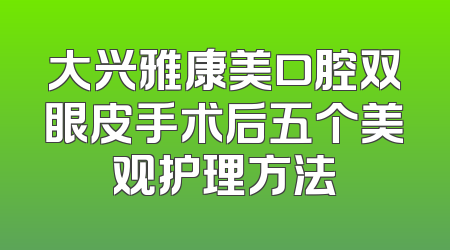 大兴雅康美口腔双眼皮手术后五个美观护理方法