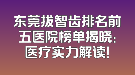 东莞拔智齿排名前五医院榜单揭晓：医疗实力解读！
