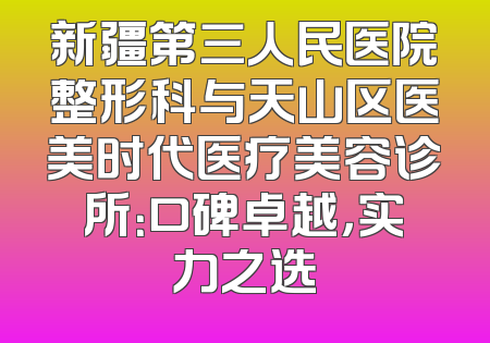 新疆第三人民医院整形科与天山区医美时代医疗美容诊所：口碑卓越，实力之选