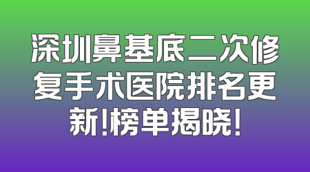 深圳鼻基底二次修复手术医院排名更新！榜单揭晓！