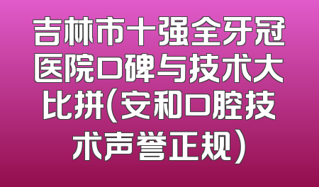 吉林市十强全牙冠医院口碑与技术大比拼（安和口腔技术声誉正规）