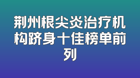 荆州根尖炎治疗机构跻身十佳榜单前列