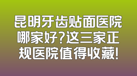 昆明牙齿贴面医院哪家好？这三家正规医院值得收藏！