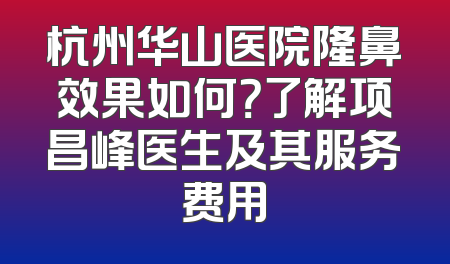 杭州华山医院隆鼻效果如何？了解项昌峰医生及其服务费用