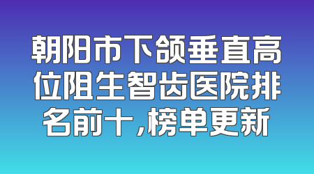 朝阳市下颌垂直高位阻生智齿医院排名前十，榜单更新