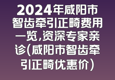 2024年咸阳市智齿牵引正畸费用一览，资深专家亲诊（咸阳市智齿牵引正畸优惠价）