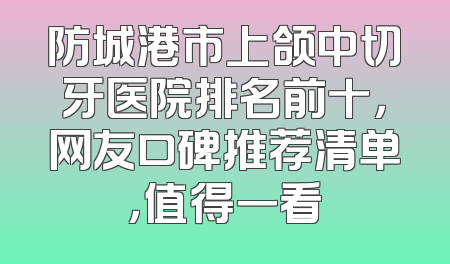 防城港市上颌中切牙医院排名前十，网友口碑推荐清单，值得一看