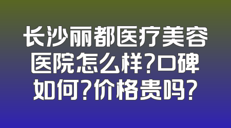 长沙丽都医疗美容医院怎么样？口碑如何？价格贵吗？
